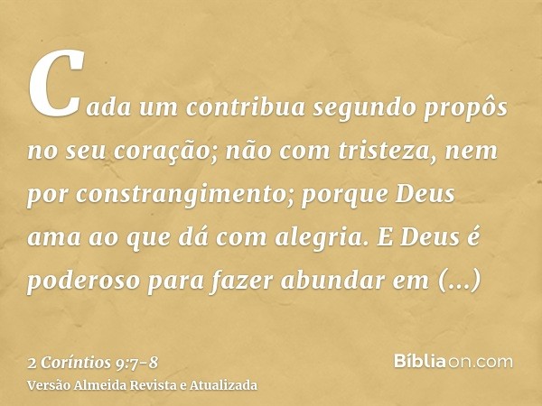 Cada um contribua segundo propôs no seu coração; não com tristeza, nem por constrangimento; porque Deus ama ao que dá com alegria.E Deus é poderoso para fazer a