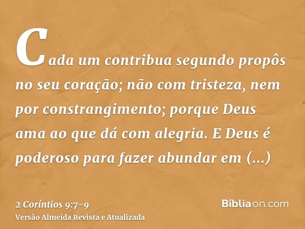 Cada um contribua segundo propôs no seu coração; não com tristeza, nem por constrangimento; porque Deus ama ao que dá com alegria.E Deus é poderoso para fazer a