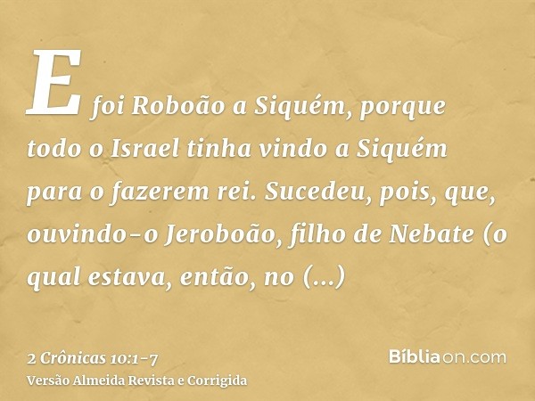 E foi Roboão a Siquém, porque todo o Israel tinha vindo a Siquém para o fazerem rei.Sucedeu, pois, que, ouvindo-o Jeroboão, filho de Nebate (o qual estava, entã