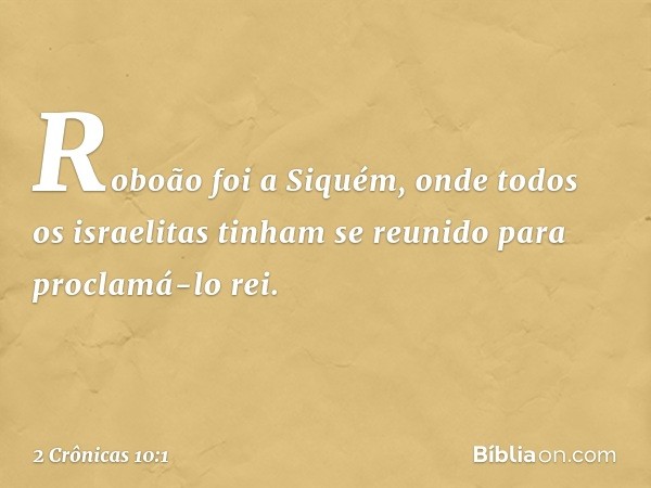 Roboão foi a Siquém, onde todos os israelitas tinham se reunido para proclamá-lo rei. -- 2 Crônicas 10:1