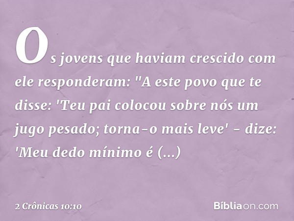 Os jovens que haviam crescido com ele responderam: "A este povo que te disse: 'Teu pai colocou sobre nós um jugo pesado; torna-o mais leve' - dize: 'Meu dedo mí