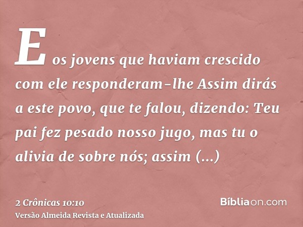 E os jovens que haviam crescido com ele responderam-lhe Assim dirás a este povo, que te falou, dizendo: Teu pai fez pesado nosso jugo, mas tu o alivia de sobre 