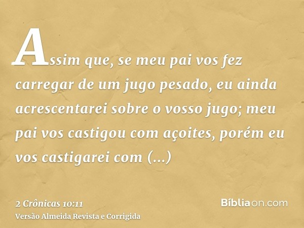 Assim que, se meu pai vos fez carregar de um jugo pesado, eu ainda acrescentarei sobre o vosso jugo; meu pai vos castigou com açoites, porém eu vos castigarei c