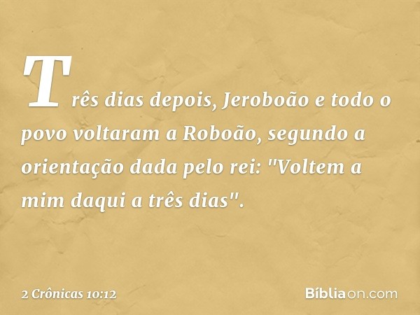 Três dias depois, Jeroboão e todo o povo voltaram a Roboão, segundo a orientação dada pelo rei: "Voltem a mim daqui a três dias". ­ -- 2 Crônicas 10:12