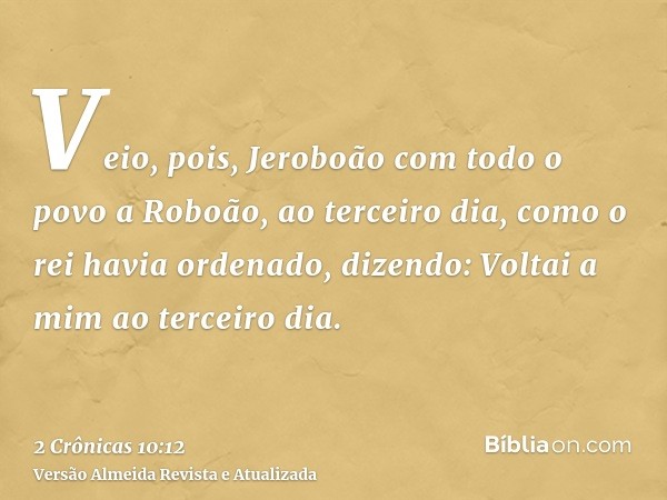 Veio, pois, Jeroboão com todo o povo a Roboão, ao terceiro dia, como o rei havia ordenado, dizendo: Voltai a mim ao terceiro dia.