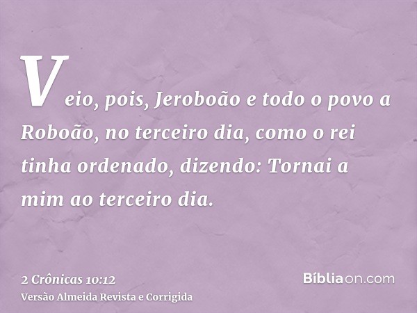 Veio, pois, Jeroboão e todo o povo a Roboão, no terceiro dia, como o rei tinha ordenado, dizendo: Tornai a mim ao terceiro dia.