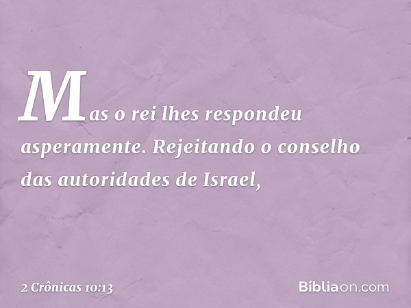 Mas o rei lhes respondeu asperamente. Rejeitando o con­selho das autoridades de Israel, -- 2 Crônicas 10:13