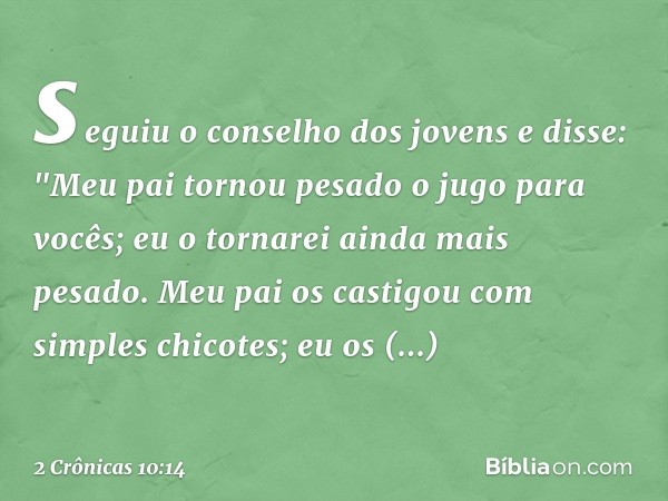 se­guiu o conselho dos jovens e disse: "Meu pai tornou pesado o jugo para vocês; eu o tornarei ainda mais pesado. Meu pai os castigou com simples chicotes; eu o