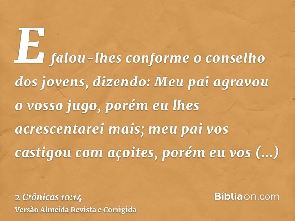 E falou-lhes conforme o conselho dos jovens, dizendo: Meu pai agravou o vosso jugo, porém eu lhes acrescentarei mais; meu pai vos castigou com açoites, porém eu