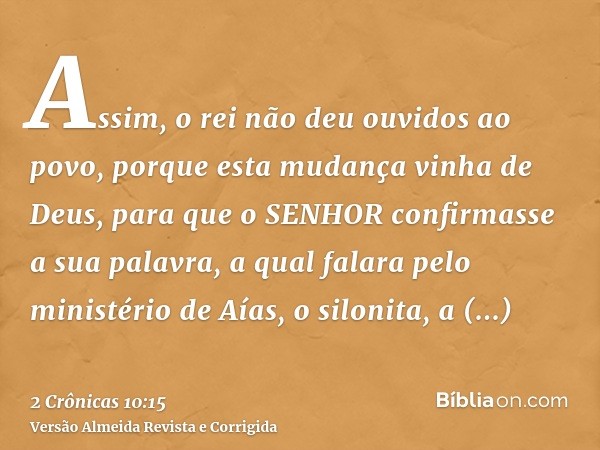 Assim, o rei não deu ouvidos ao povo, porque esta mudança vinha de Deus, para que o SENHOR confirmasse a sua palavra, a qual falara pelo ministério de Aías, o s