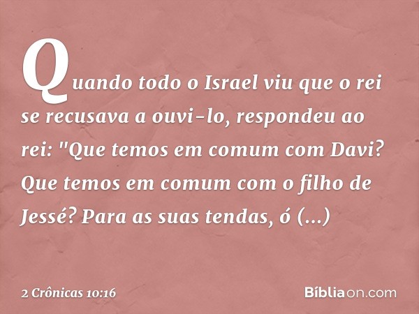 Quando todo o Israel viu que o rei se recusava a ouvi-lo, respondeu ao rei:
"Que temos em comum com Davi?
Que temos em comum
com o filho de Jessé?
Para as suas 