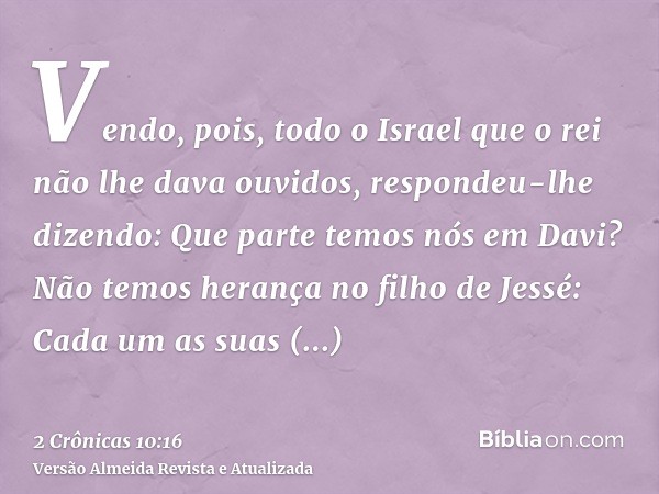 Vendo, pois, todo o Israel que o rei não lhe dava ouvidos, respondeu-lhe dizendo: Que parte temos nós em Davi? Não temos herança no filho de Jessé: Cada um as s