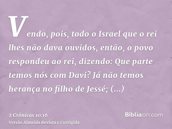 Vendo, pois, todo o Israel que o rei lhes não dava ouvidos, então, o povo respondeu ao rei, dizendo: Que parte temos nós com Davi? Já não temos herança no filho