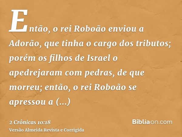 Então, o rei Roboão enviou a Adorão, que tinha o cargo dos tributos; porém os filhos de Israel o apedrejaram com pedras, de que morreu; então, o rei Roboão se a