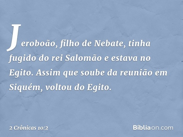 Jeroboão, filho de Nebate, tinha fugido do rei Salomão e estava no Egito. Assim que soube da reunião em Siquém, voltou do Egito. -- 2 Crônicas 10:2