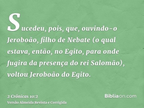 Sucedeu, pois, que, ouvindo-o Jeroboão, filho de Nebate (o qual estava, então, no Egito, para onde fugira da presença do rei Salomão), voltou Jeroboão do Egito.
