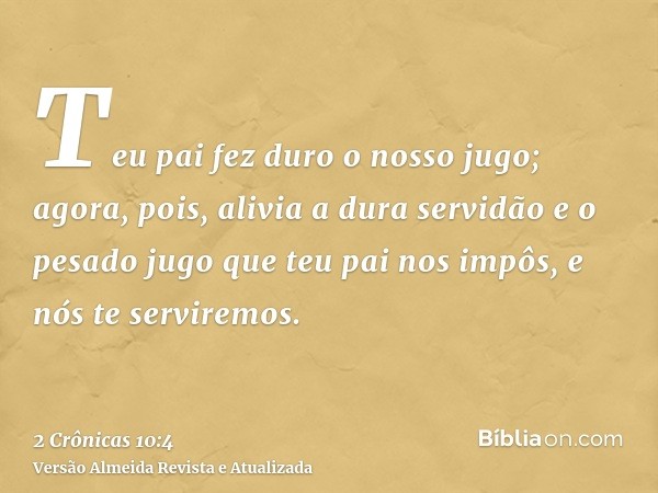 Teu pai fez duro o nosso jugo; agora, pois, alivia a dura servidão e o pesado jugo que teu pai nos impôs, e nós te serviremos.