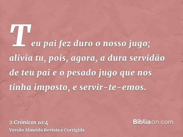 Teu pai fez duro o nosso jugo; alivia tu, pois, agora, a dura servidão de teu pai e o pesado jugo que nos tinha imposto, e servir-te-emos.