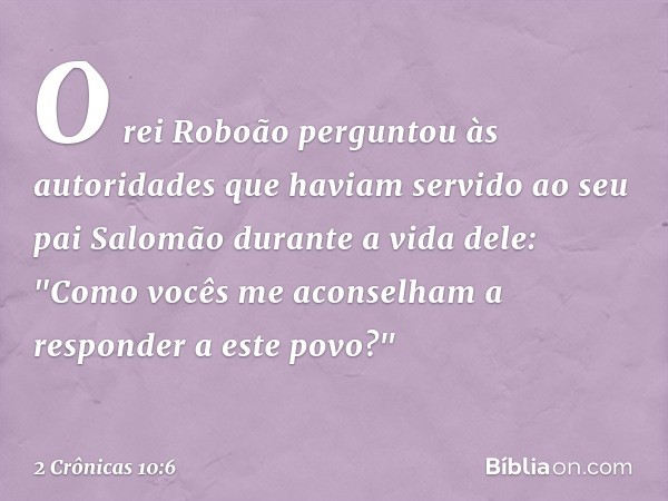 O rei Roboão perguntou às autoridades que haviam servido ao seu pai Salomão durante a vida dele: "Como vocês me aconselham a responder a este povo?" -- 2 Crônic