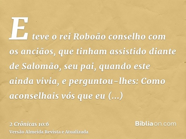 E teve o rei Roboão conselho com os anciãos, que tinham assistido diante de Salomão, seu pai, quando este ainda vivia, e perguntou-lhes: Como aconselhais vós qu