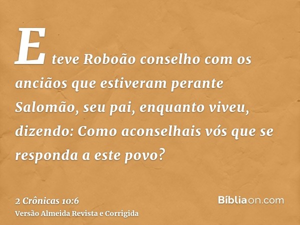 E teve Roboão conselho com os anciãos que estiveram perante Salomão, seu pai, enquanto viveu, dizendo: Como aconselhais vós que se responda a este povo?
