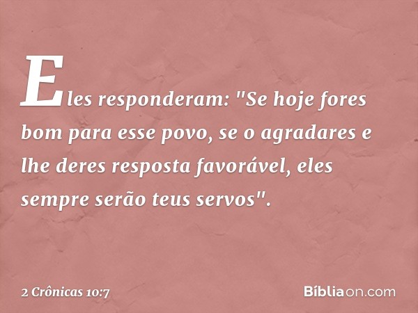 Eles responderam: "Se hoje fores bom para esse povo, se o agradares e lhe deres resposta favorável, eles sempre serão teus servos". -- 2 Crônicas 10:7