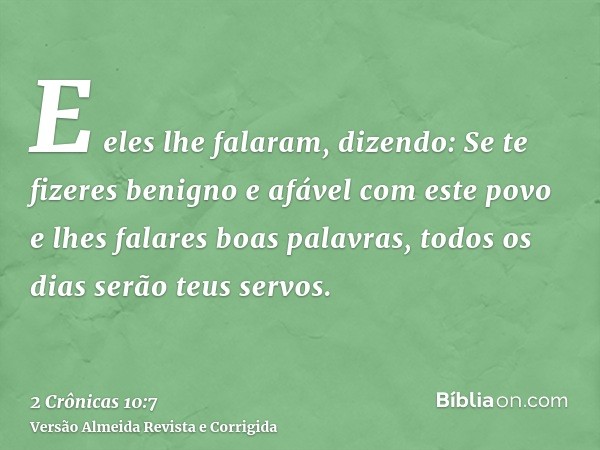 E eles lhe falaram, dizendo: Se te fizeres benigno e afável com este povo e lhes falares boas palavras, todos os dias serão teus servos.