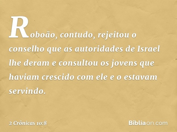 Roboão, contudo, rejeitou o conselho que as autoridades de Israel lhe deram e consultou os jovens que haviam crescido com ele e o estavam servindo. -- 2 Crônica