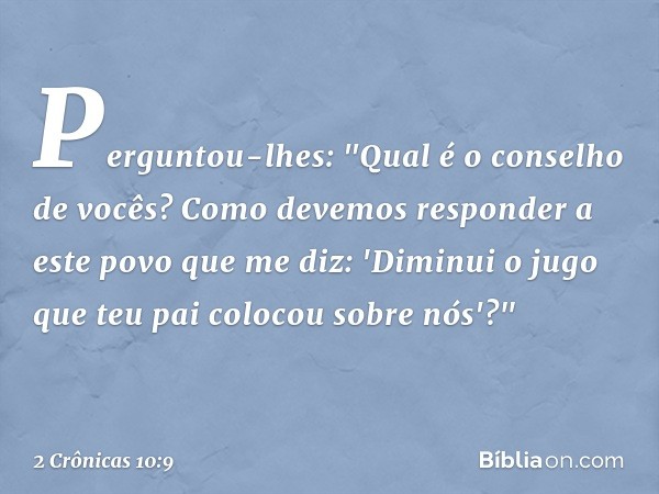 Perguntou-lhes: "Qual é o conselho de vocês? Como devemos responder a este povo que me diz: 'Diminui o jugo que teu pai ­colocou sobre nós'?" -- 2 Crônicas 10:9