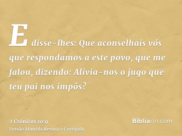 E disse-lhes: Que aconselhais vós que respondamos a este povo, que me falou, dizendo: Alivia-nos o jugo que teu pai nos impôs?