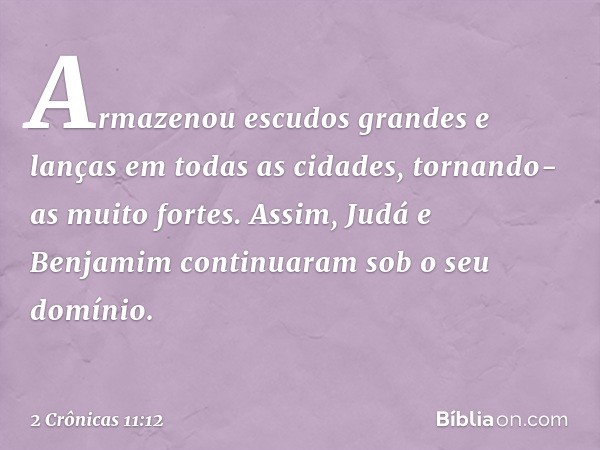 Armazenou escudos gran­des e lanças em todas as cidades, tornando-as muito fortes. Assim, Judá e Benjamim continuaram sob o seu domínio. -- 2 Crônicas 11:12