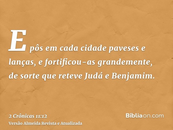 E pôs em cada cidade paveses e lanças, e fortificou-as grandemente, de sorte que reteve Judá e Benjamim.