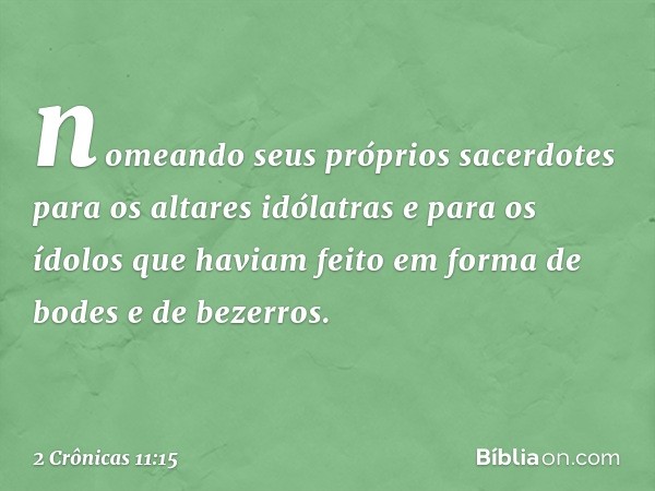 nomeando seus próprios sacerdotes para os altares idólatras e para os ídolos que haviam feito em forma de bodes e de bezerros. -- 2 Crônicas 11:15