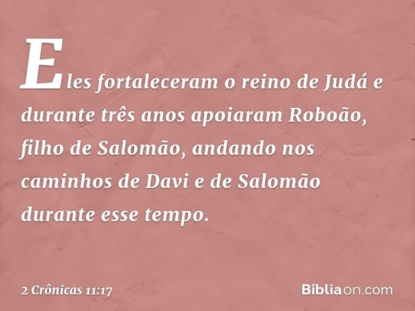 Eles fortaleceram o reino de Judá e durante três anos apoia­ram Roboão, filho de Salomão, andando nos caminhos de Davi e de Salomão durante esse tempo. -- 2 Crô