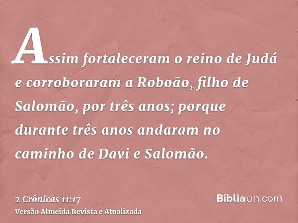 Assim fortaleceram o reino de Judá e corroboraram a Roboão, filho de Salomão, por três anos; porque durante três anos andaram no caminho de Davi e Salomão.