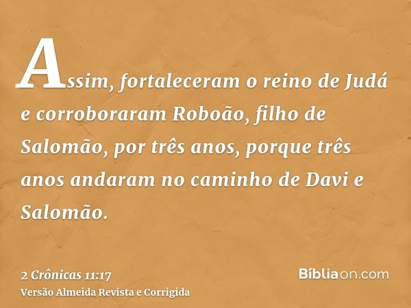Assim, fortaleceram o reino de Judá e corroboraram Roboão, filho de Salomão, por três anos, porque três anos andaram no caminho de Davi e Salomão.