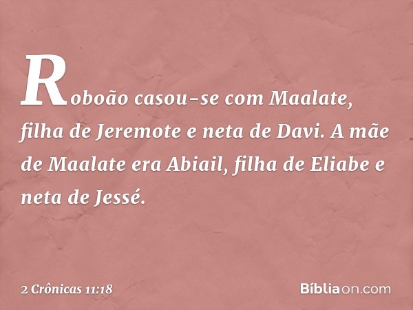 Roboão casou-se com Maalate, filha de Jeremote e neta de Davi. A mãe de Maalate era Abiail, filha de Eliabe e neta de Jessé. -- 2 Crônicas 11:18