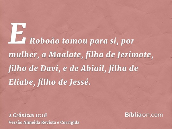 E Roboão tomou para si, por mulher, a Maalate, filha de Jerimote, filho de Davi, e de Abiail, filha de Eliabe, filho de Jessé.