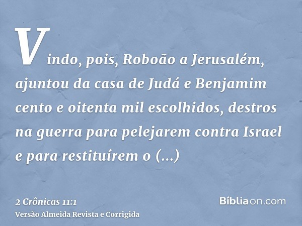 Vindo, pois, Roboão a Jerusalém, ajuntou da casa de Judá e Benjamim cento e oitenta mil escolhidos, destros na guerra para pelejarem contra Israel e para restit