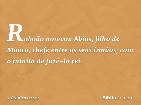 Roboão nomeou Abias, filho de Maaca, chefe entre os seus ir­mãos, com o intuito de fazê-lo rei. -- 2 Crônicas 11:22