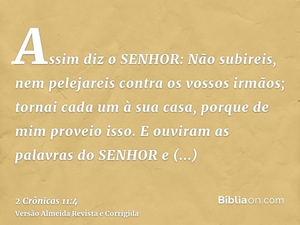 Assim diz o SENHOR: Não subireis, nem pelejareis contra os vossos irmãos; tornai cada um à sua casa, porque de mim proveio isso. E ouviram as palavras do SENHOR
