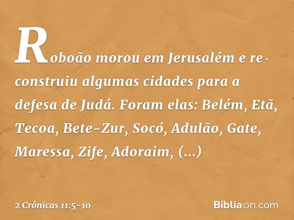 Roboão morou em Jerusalém e re­construiu algumas cidades para a defesa de Judá. Foram elas: Belém, Etã, Tecoa, Bete-Zur, Socó, Adu­lão, Gate, Maressa, Zife, Ado