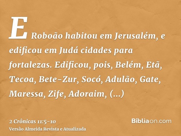 E Roboão habitou em Jerusalém, e edificou em Judá cidades para fortalezas.Edificou, pois, Belém, Etã, Tecoa,Bete-Zur, Socó, Adulão,Gate, Maressa, Zife,Adoraim, 