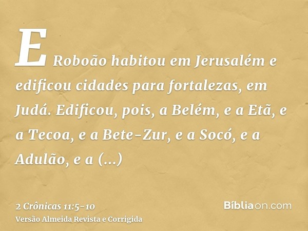 E Roboão habitou em Jerusalém e edificou cidades para fortalezas, em Judá.Edificou, pois, a Belém, e a Etã, e a Tecoa,e a Bete-Zur, e a Socó, e a Adulão,e a Gat