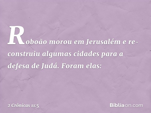 Roboão morou em Jerusalém e re­construiu algumas cidades para a defesa de Judá. Foram elas: -- 2 Crônicas 11:5