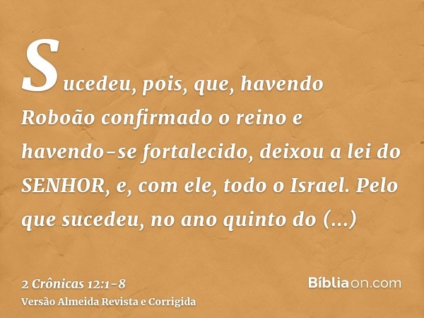 Sucedeu, pois, que, havendo Roboão confirmado o reino e havendo-se fortalecido, deixou a lei do SENHOR, e, com ele, todo o Israel.Pelo que sucedeu, no ano quint