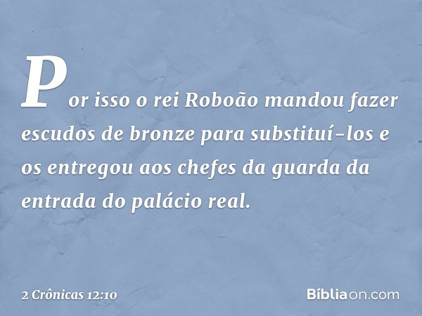 Por isso o rei Roboão mandou fazer escudos de bronze para substituí-los e os entregou aos chefes da guar­da da entrada do palácio real. -- 2 Crônicas 12:10