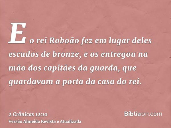 E o rei Roboão fez em lugar deles escudos de bronze, e os entregou na mão dos capitães da guarda, que guardavam a porta da casa do rei.