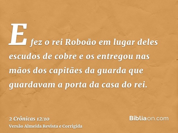 E fez o rei Roboão em lugar deles escudos de cobre e os entregou nas mãos dos capitães da guarda que guardavam a porta da casa do rei.