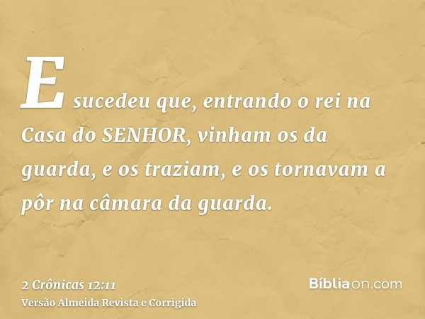 E sucedeu que, entrando o rei na Casa do SENHOR, vinham os da guarda, e os traziam, e os tornavam a pôr na câmara da guarda.